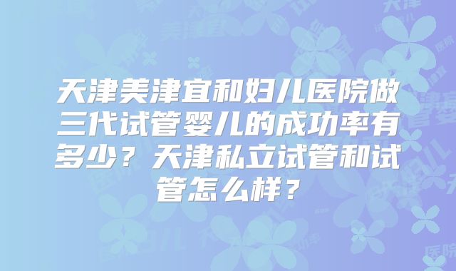 天津美津宜和妇儿医院做三代试管婴儿的成功率有多少？天津私立试管和试管怎么样？