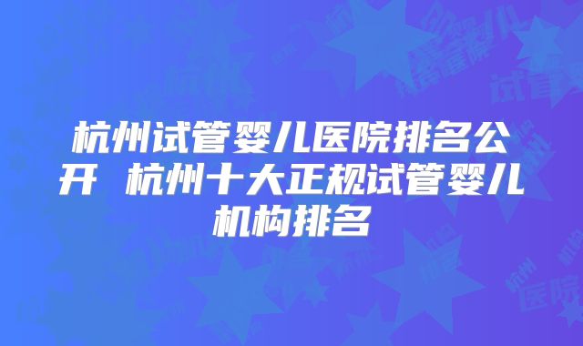 杭州试管婴儿医院排名公开 杭州十大正规试管婴儿机构排名