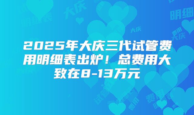 2025年大庆三代试管费用明细表出炉！总费用大致在8-13万元
