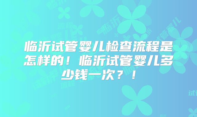 临沂试管婴儿检查流程是怎样的！临沂试管婴儿多少钱一次？！