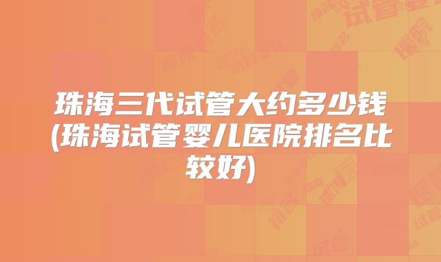 珠海三代试管大约多少钱(珠海试管婴儿医院排名比较好)