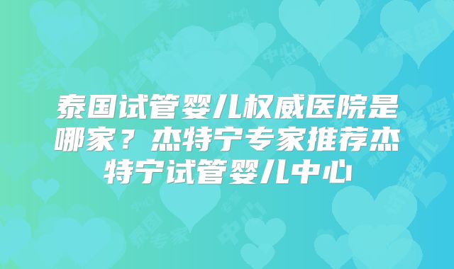 泰国试管婴儿权威医院是哪家？杰特宁专家推荐杰特宁试管婴儿中心