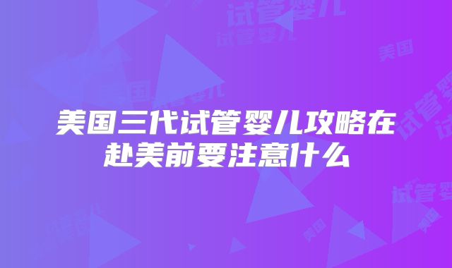美国三代试管婴儿攻略在赴美前要注意什么