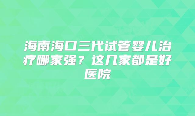海南海口三代试管婴儿治疗哪家强？这几家都是好医院