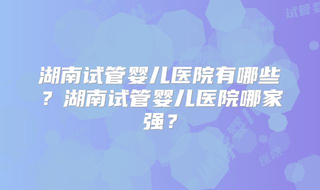 湖南试管婴儿医院有哪些?湖南试管婴儿医院哪家强?