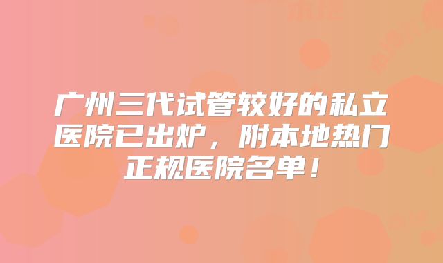 广州三代试管较好的私立医院已出炉，附本地热门正规医院名单！