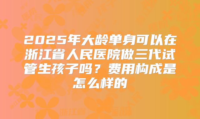 2025年大龄单身可以在浙江省人民医院做三代试管生孩子吗？费用构成是怎么样的