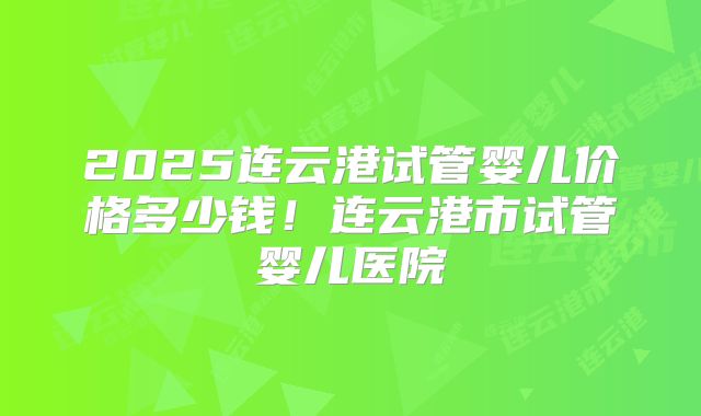 2025连云港试管婴儿价格多少钱！连云港市试管婴儿医院