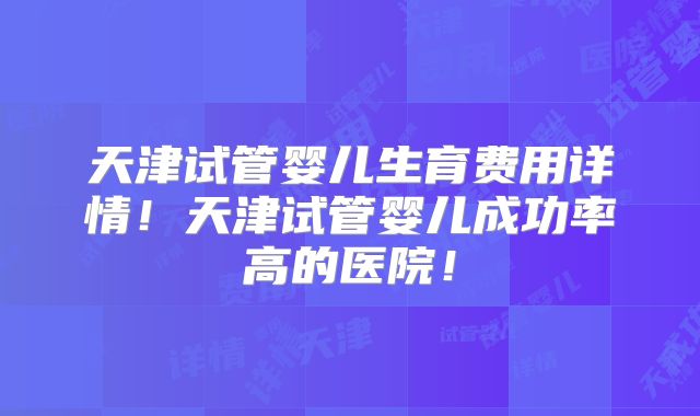 天津试管婴儿生育费用详情！天津试管婴儿成功率高的医院！