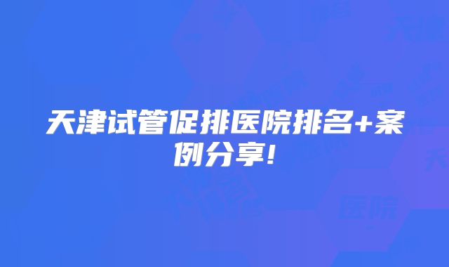 天津试管促排医院排名+案例分享!