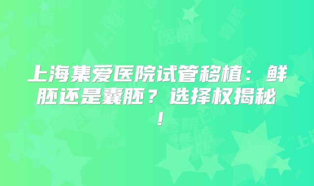 上海集爱医院试管移植：鲜胚还是囊胚？选择权揭秘！