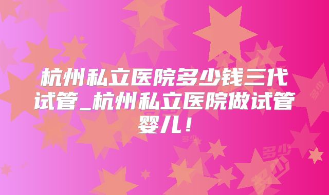 杭州私立医院多少钱三代试管_杭州私立医院做试管婴儿！