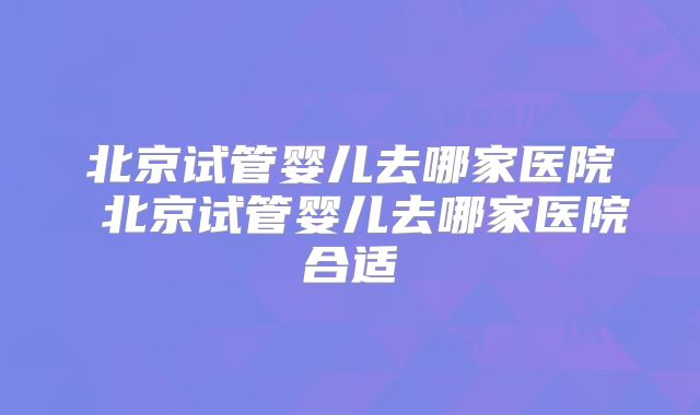 北京试管婴儿去哪家医院 北京试管婴儿去哪家医院合适