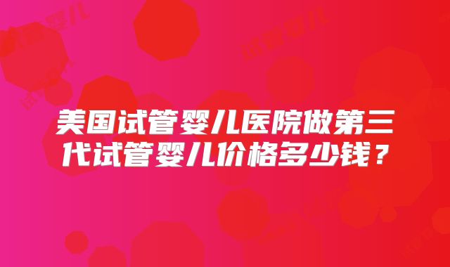 美国试管婴儿医院做第三代试管婴儿价格多少钱？