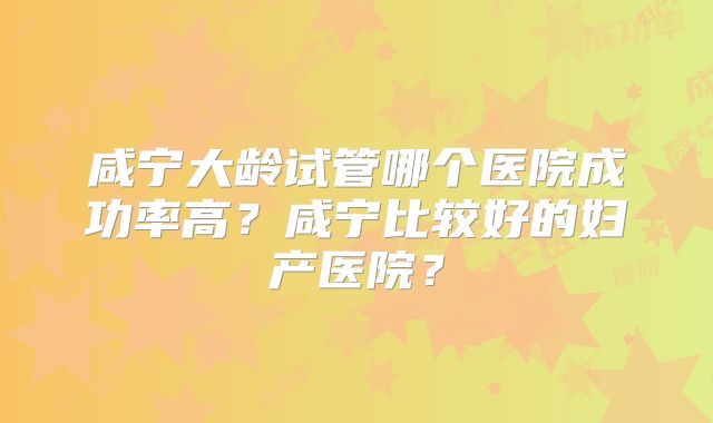 咸宁大龄试管哪个医院成功率高？咸宁比较好的妇产医院？
