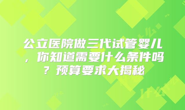公立医院做三代试管婴儿，你知道需要什么条件吗？预算要求大揭秘