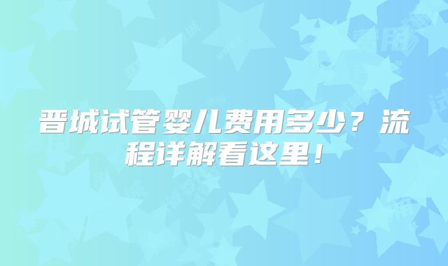 晋城试管婴儿费用多少？流程详解看这里！