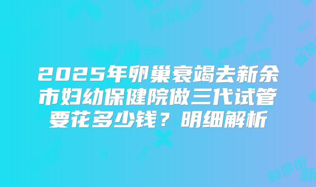 2025年卵巢衰竭去新余市妇幼保健院做三代试管要花多少钱?明细解析