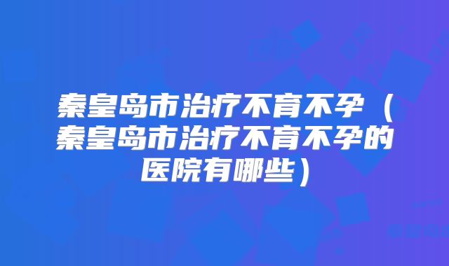 秦皇岛市治疗不育不孕（秦皇岛市治疗不育不孕的医院有哪些）