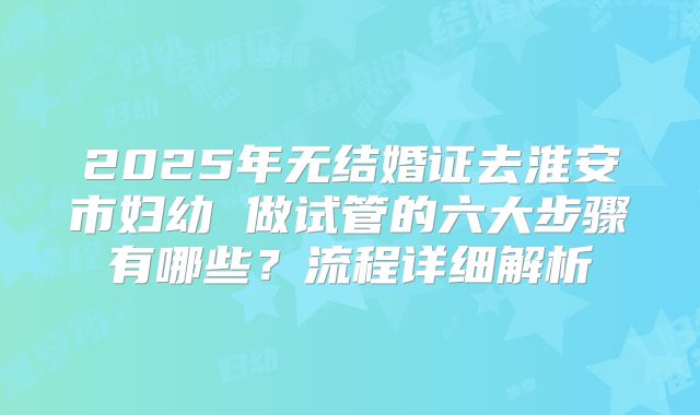 2025年无结婚证去淮安市妇幼 做试管的六大步骤有哪些?流程详细解析