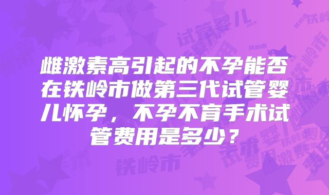 雌激素高引起的不孕能否在铁岭市做第三代试管婴儿怀孕,不孕不育手术试管费用是多少?