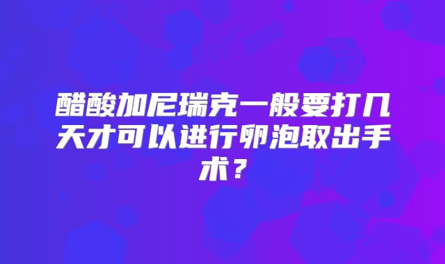 醋酸加尼瑞克一般要打几天才可以进行卵泡取出手术？
