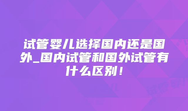 试管婴儿选择国内还是国外_国内试管和国外试管有什么区别!