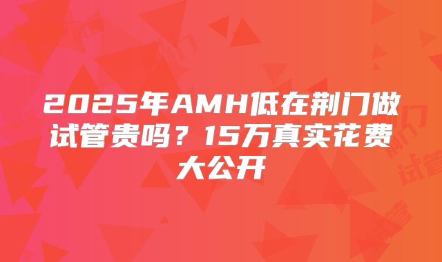 2025年AMH低在荆门做试管贵吗？15万真实花费大公开