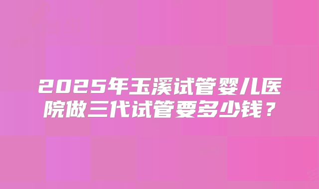 2025年玉溪试管婴儿医院做三代试管要多少钱？
