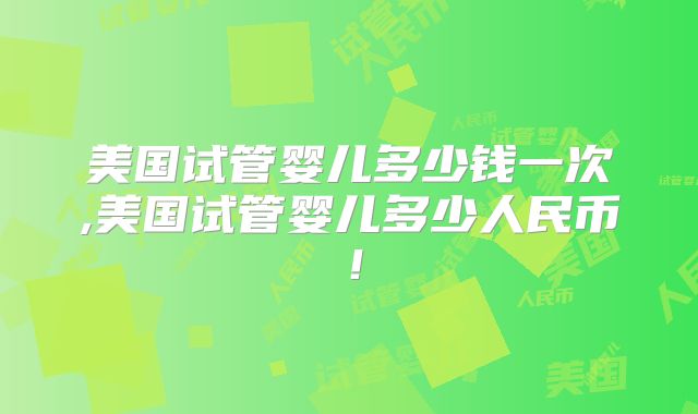 美国试管婴儿多少钱一次,美国试管婴儿多少人民币！