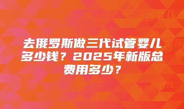 去俄罗斯做三代试管婴儿多少钱？2025年新版总费用多少？