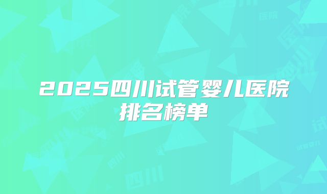 2025四川试管婴儿医院排名榜单