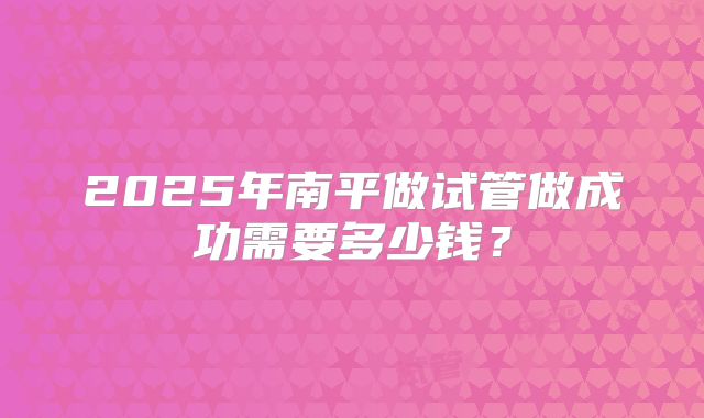 2025年南平做试管做成功需要多少钱？