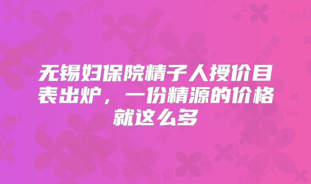 无锡妇保院精子人授价目表出炉，一份精源的价格就这么多