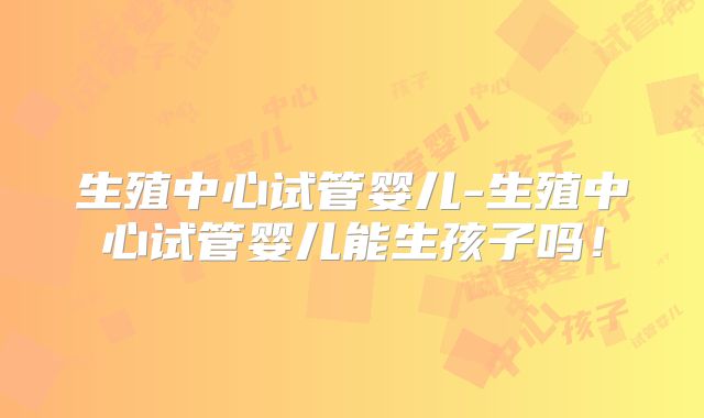 生殖中心试管婴儿-生殖中心试管婴儿能生孩子吗！