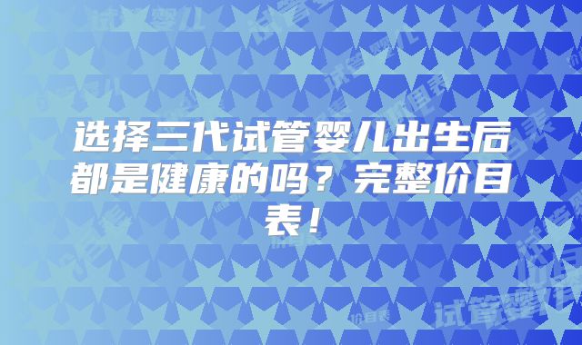 选择三代试管婴儿出生后都是健康的吗？完整价目表！