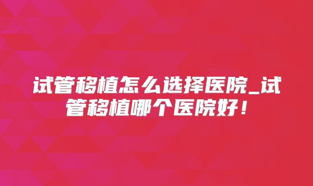 试管移植怎么选择医院_试管移植哪个医院好！