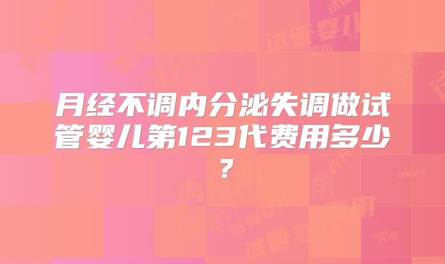 月经不调内分泌失调做试管婴儿第123代费用多少？