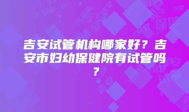 吉安试管机构哪家好？吉安市妇幼保健院有试管吗？