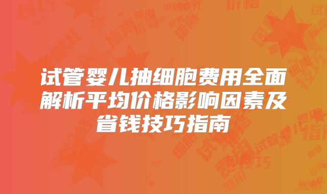 试管婴儿抽细胞费用全面解析平均价格影响因素及省钱技巧指南