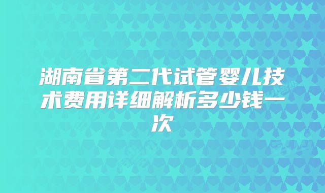 湖南省第二代试管婴儿技术费用详细解析多少钱一次