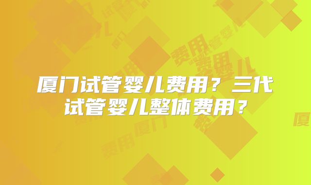 厦门试管婴儿费用?三代试管婴儿整体费用?