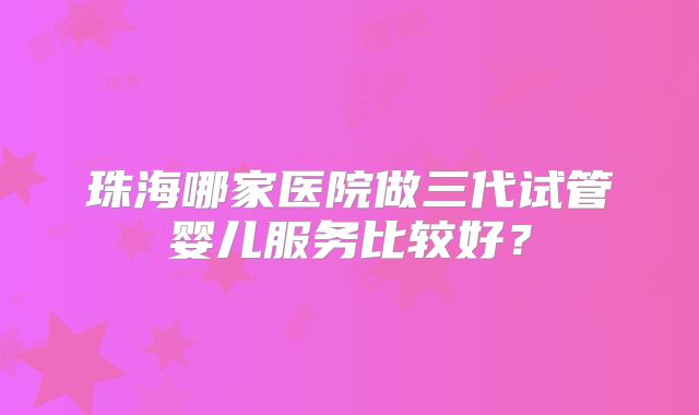 珠海哪家医院做三代试管婴儿服务比较好？