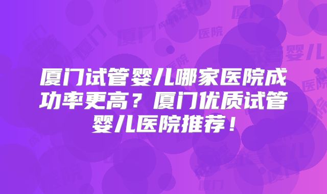 厦门试管婴儿哪家医院成功率更高？厦门优质试管婴儿医院推荐！