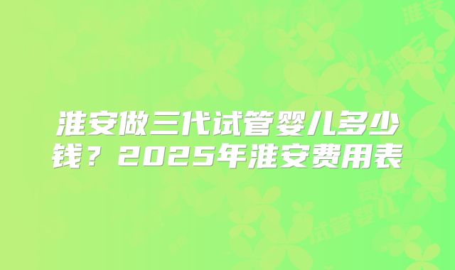 淮安做三代试管婴儿多少钱？2025年淮安费用表