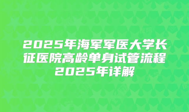 2025年海军军医大学长征医院高龄单身试管流程2025年详解