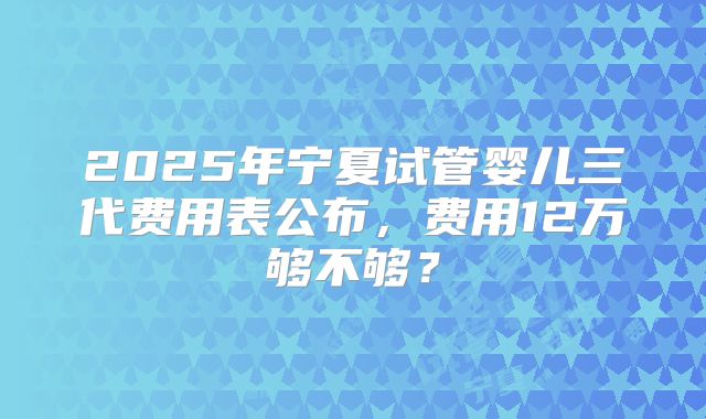 2025年宁夏试管婴儿三代费用表公布，费用12万够不够？