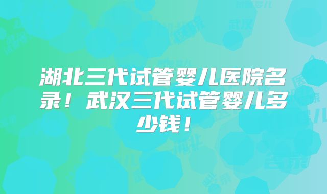 湖北三代试管婴儿医院名录！武汉三代试管婴儿多少钱！