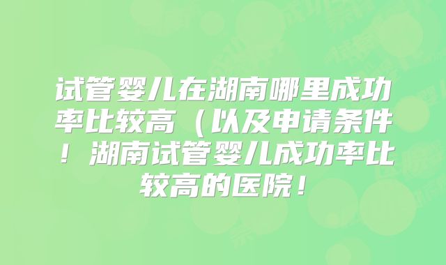 试管婴儿在湖南哪里成功率比较高(以及申请条件!湖南试管婴儿成功率比较高的医院!