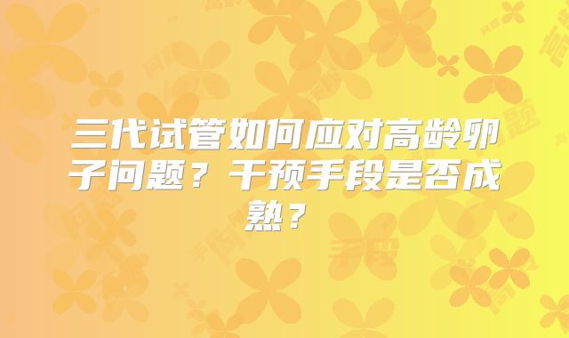 三代试管如何应对高龄卵子问题？干预手段是否成熟？​
